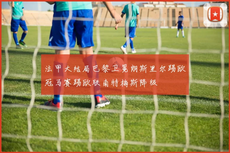 法甲大结局巴黎卫冕朗斯里尔踢欧冠马赛踢欧联南特梅斯降级