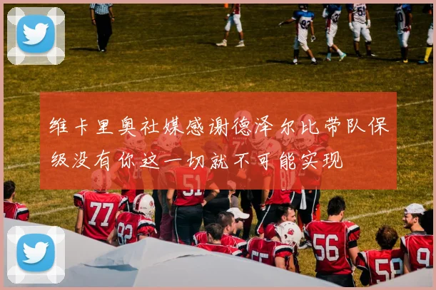 维卡里奥社媒感谢德泽尔比带队保级没有你这一切就不可能实现