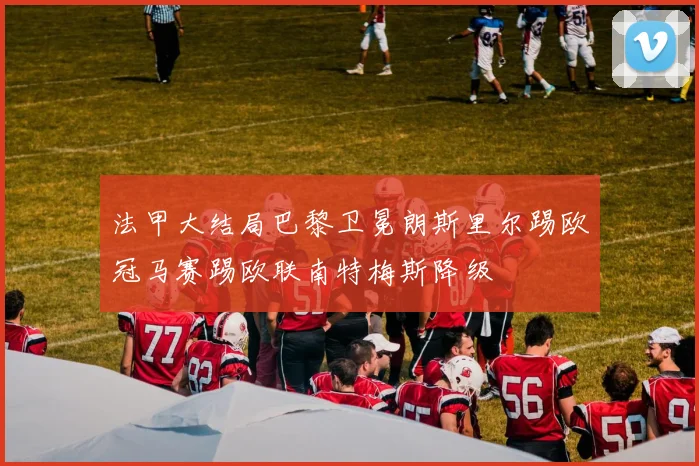 法甲大结局巴黎卫冕朗斯里尔踢欧冠马赛踢欧联南特梅斯降级